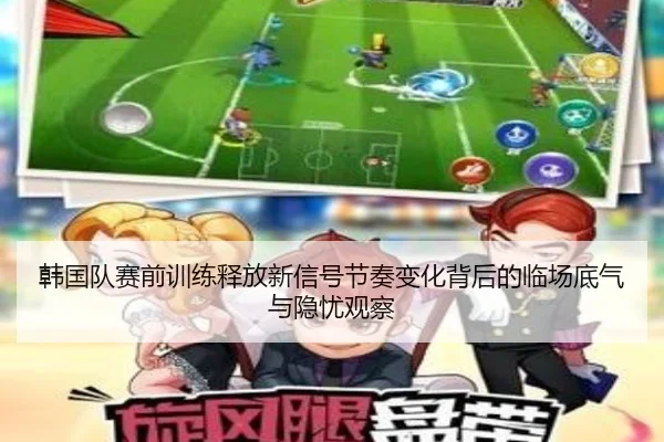 韩国队赛前训练释放新信号节奏变化背后的临场底气与隐忧观察